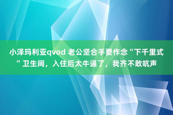 小泽玛利亚qvod 老公坚合手要作念“下千里式”卫生间，入住后太牛逼了，我齐不敢吭声