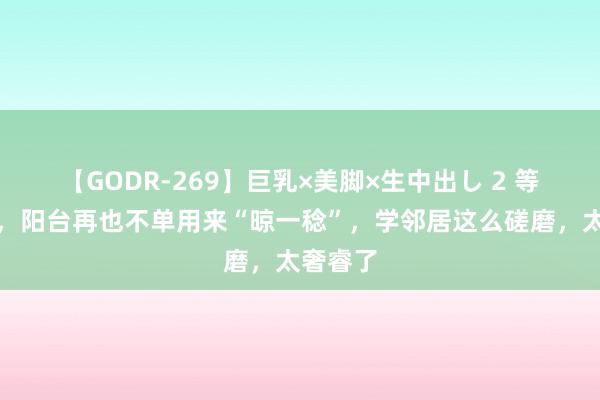 【GODR-269】巨乳×美脚×生中出し 2 等我换房，阳台再也不单用来“晾一稔”，学邻居这么磋磨，太奢睿了