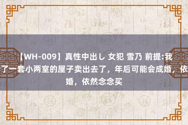 【WH-009】真性中出し 女犯 雪乃 前提:我方之前买了一套小两室的屋子卖出去了，年后可能会成婚，依然念念买