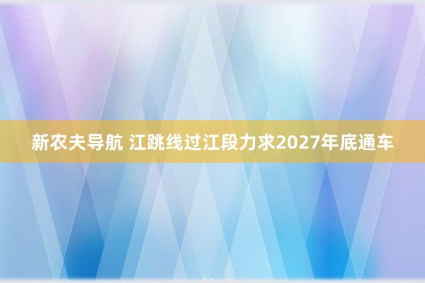 新农夫导航 江跳线过江段力求2027年底通车