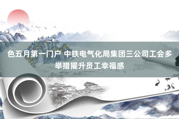 色五月第一门户 中铁电气化局集团三公司工会多举措擢升员工幸福感