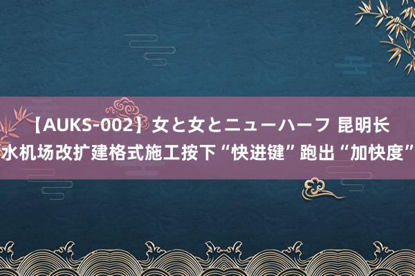 【AUKS-002】女と女とニューハーフ 昆明长水机场改扩建格式施工按下“快进键”跑出“加快度”