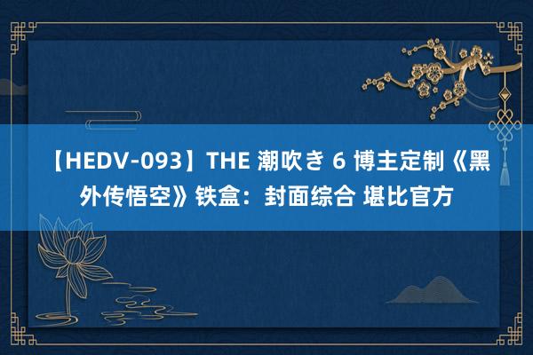 【HEDV-093】THE 潮吹き 6 博主定制《黑外传悟空》铁盒：封面综合 堪比官方