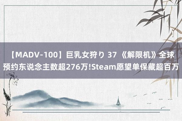 【MADV-100】巨乳女狩り 37 《解限机》全球预约东说念主数超276万!Steam愿望单保藏超百万