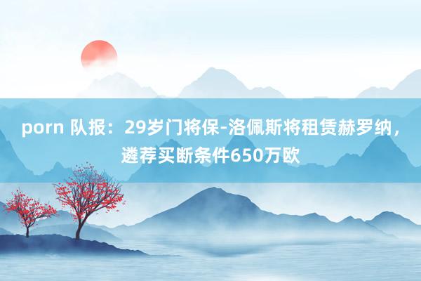 porn 队报：29岁门将保-洛佩斯将租赁赫罗纳，遴荐买断条件650万欧