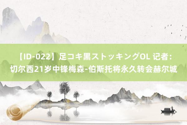 【ID-022】足コキ黒ストッキングOL 记者：切尔西21岁中锋梅森-伯斯托将永久转会赫尔城