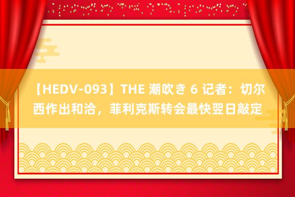 【HEDV-093】THE 潮吹き 6 记者：切尔西作出和洽，菲利克斯转会最快翌日敲定