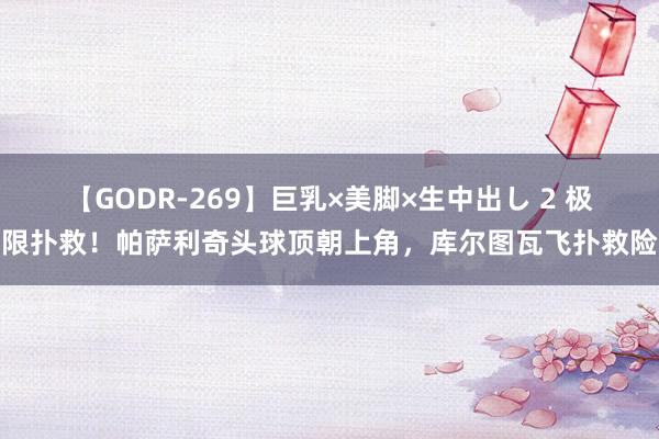 【GODR-269】巨乳×美脚×生中出し 2 极限扑救！帕萨利奇头球顶朝上角，库尔图瓦飞扑救险