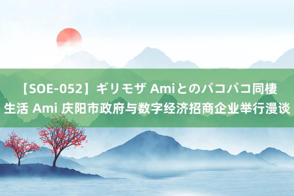 【SOE-052】ギリモザ Amiとのパコパコ同棲生活 Ami 庆阳市政府与数字经济招商企业举行漫谈