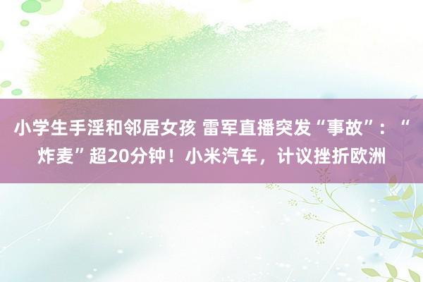 小学生手淫和邻居女孩 雷军直播突发“事故”：“炸麦”超20分钟！小米汽车，计议挫折欧洲