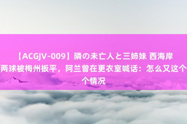 【ACGJV-009】隣の未亡人と三姉妹 西海岸跳跃两球被梅州扳平，阿兰曾在更衣室喊话：怎么又这个情况