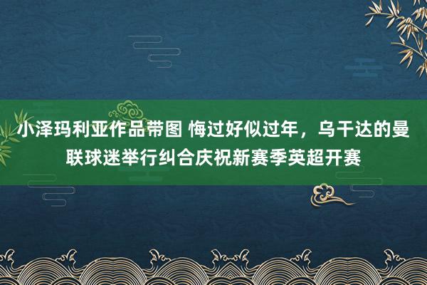 小泽玛利亚作品带图 悔过好似过年，乌干达的曼联球迷举行纠合庆祝新赛季英超开赛