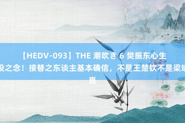 【HEDV-093】THE 潮吹き 6 樊振东心生退役之念！接替之东谈主基本确信，不是王楚钦不是梁靖崑