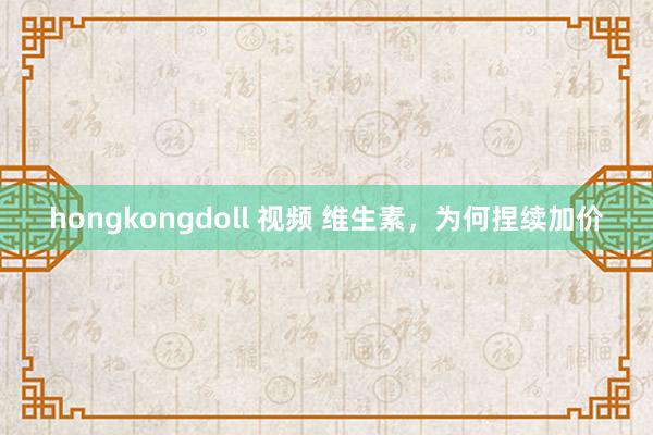 hongkongdoll 视频 维生素，为何捏续加价