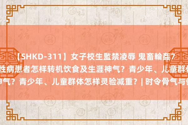 【SHKD-311】女子校生監禁凌辱 鬼畜輪姦77 旦夕温差迟缓加大，慢性病患者怎样转机饮食及生涯神气？青少年、儿童群体怎样灵验减重？| 时令骨气与健康