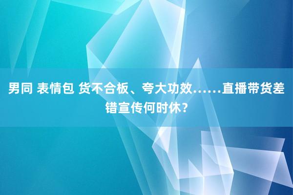 男同 表情包 货不合板、夸大功效……直播带货差错宣传何时休？