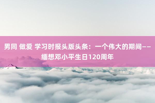 男同 做爱 学习时报头版头条：一个伟大的期间——缅想邓小平生日120周年