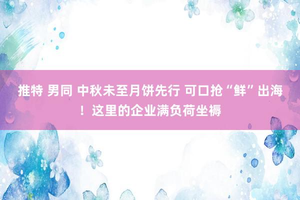 推特 男同 中秋未至月饼先行 可口抢“鲜”出海！这里的企业满负荷坐褥