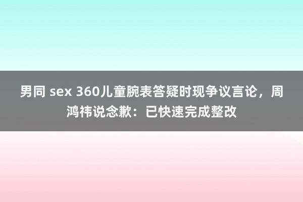 男同 sex 360儿童腕表答疑时现争议言论，周鸿祎说念歉：已快速完成整改