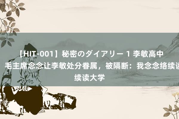 【HIT-001】秘密のダイアリー 1 李敏高中毕业，毛主席念念让李敏处分眷属，被隔断：我念念络续读大学