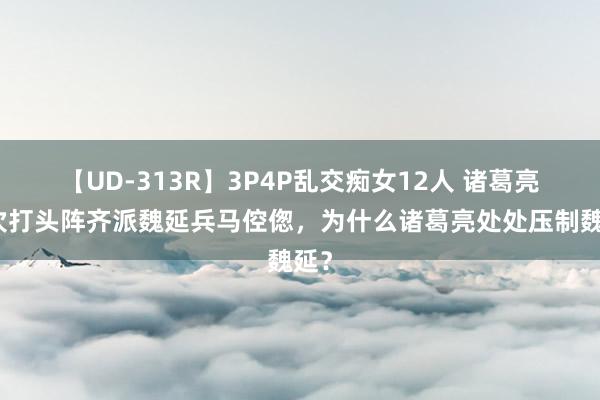 【UD-313R】3P4P乱交痴女12人 诸葛亮每次打头阵齐派魏延兵马倥偬，为什么诸葛亮处处压制魏延？