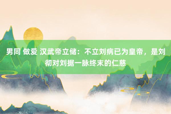 男同 做爱 汉武帝立储：不立刘病已为皇帝，是刘彻对刘据一脉终末的仁慈