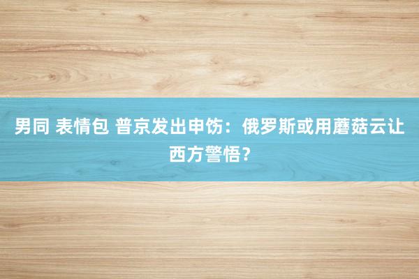 男同 表情包 普京发出申饬：俄罗斯或用蘑菇云让西方警悟？