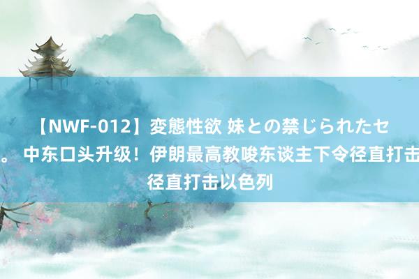 【NWF-012】変態性欲 妹との禁じられたセックス。 中东口头升级！伊朗最高教唆东谈主下令径直打击以色列