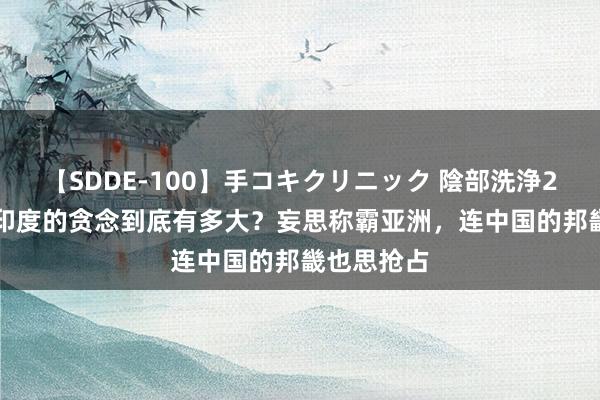 【SDDE-100】手コキクリニック 陰部洗浄20連発SP 印度的贪念到底有多大？妄思称霸亚洲，连中国的邦畿也思抢占