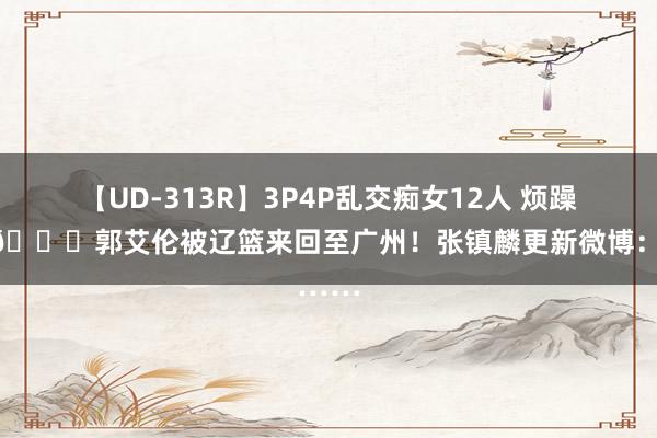 【UD-313R】3P4P乱交痴女12人 烦躁了齐?郭艾伦被辽篮来回至广州！张镇麟更新微博：……