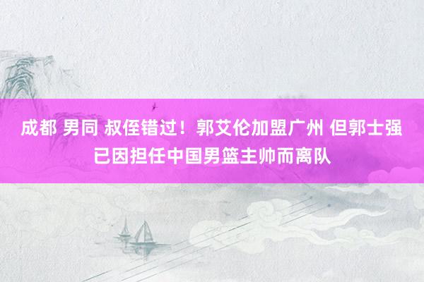 成都 男同 叔侄错过！郭艾伦加盟广州 但郭士强已因担任中国男篮主帅而离队