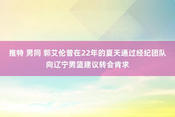 推特 男同 郭艾伦曾在22年的夏天通过经纪团队向辽宁男篮建议转会肯求