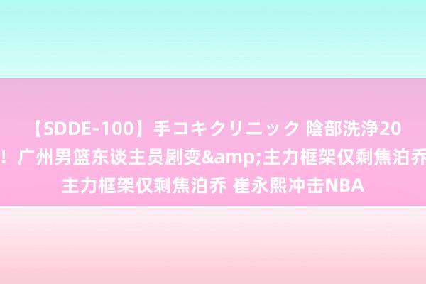 【SDDE-100】手コキクリニック 陰部洗浄20連発SP 顾忌犹新！广州男篮东谈主员剧变&主力框架仅剩焦泊乔 崔永熙冲击NBA