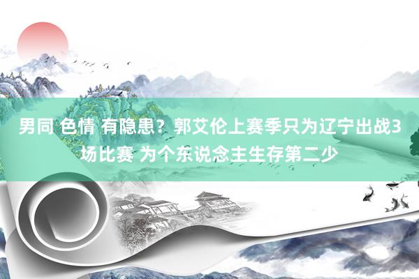 男同 色情 有隐患？郭艾伦上赛季只为辽宁出战3场比赛 为个东说念主生存第二少