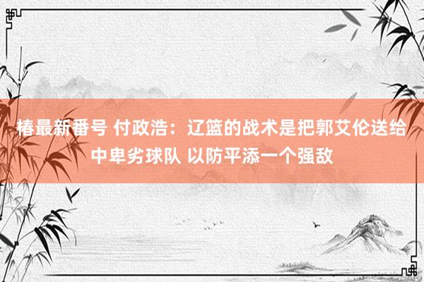 椿最新番号 付政浩：辽篮的战术是把郭艾伦送给中卑劣球队 以防平添一个强敌