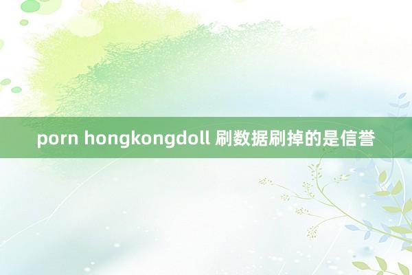 porn hongkongdoll 刷数据刷掉的是信誉