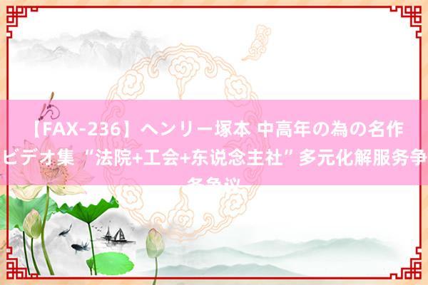 【FAX-236】ヘンリー塚本 中高年の為の名作裏ビデオ集 “法院+工会+东说念主社”多元化解服务争议