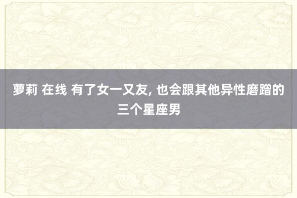 萝莉 在线 有了女一又友, 也会跟其他异性磨蹭的三个星座男
