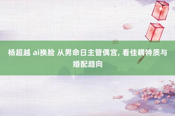 杨超越 ai换脸 从男命日主管偶宫, 看佳耦特质与婚配趋向